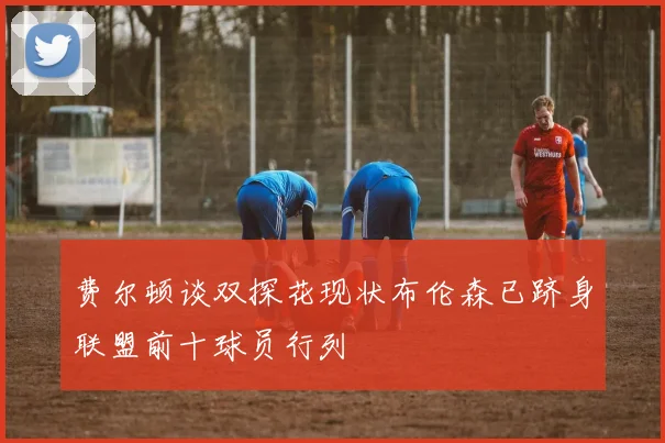 费尔顿谈双探花现状布伦森已跻身联盟前十球员行列