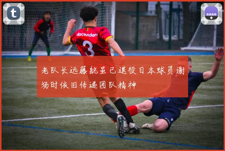 老队长远藤航虽已退役日本球员谢场时依旧传递团队精神