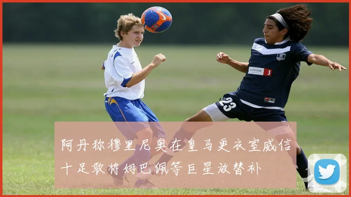 阿丹称穆里尼奥在皇马更衣室威信十足敢将姆巴佩等巨星放替补