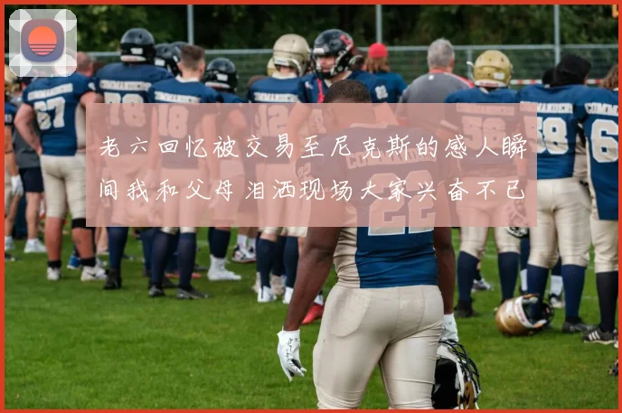 老六回忆被交易至尼克斯的感人瞬间我和父母泪洒现场大家兴奋不已