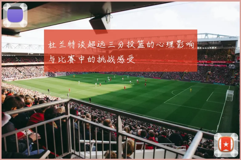 杜兰特谈超远三分投篮的心理影响与比赛中的挑战感受