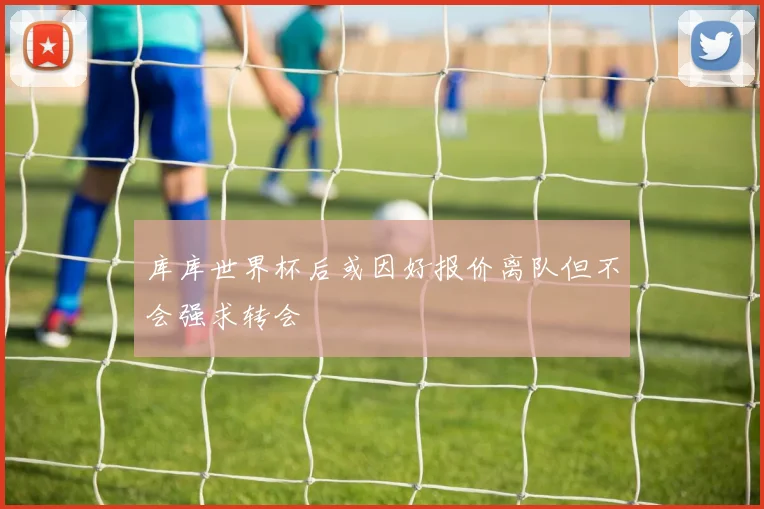 库库世界杯后或因好报价离队但不会强求转会