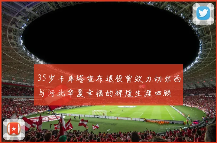 35岁卡库塔宣布退役曾效力切尔西与河北华夏幸福的辉煌生涯回顾