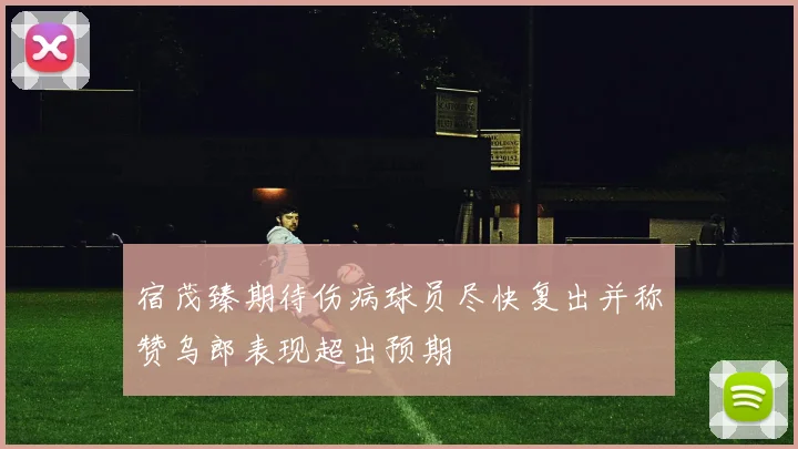 宿茂臻期待伤病球员尽快复出并称赞乌郎表现超出预期