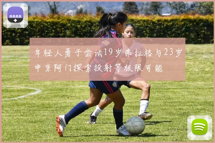 年轻人勇于尝试19岁弗拉格与23岁申京阿门探索投射等极限可能