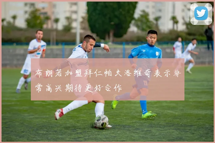 布朗若加盟拜仁帕夫洛维奇表示非常高兴期待更好合作