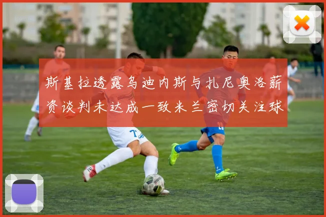 斯基拉透露乌迪内斯与扎尼奥洛薪资谈判未达成一致米兰密切关注球员动态
