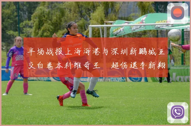 半场战报上海海港与深圳新鹏城互交白卷本科维奇王燊超伤退李新翔错失良机