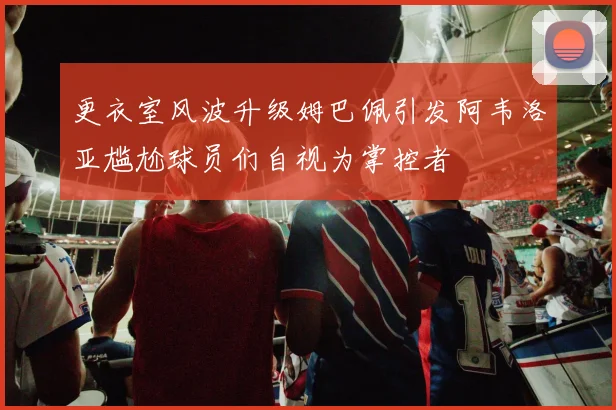 更衣室风波升级姆巴佩引发阿韦洛亚尴尬球员们自视为掌控者