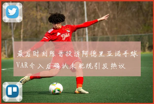最后时刻陈晋投诉阿德里亚诺手球VAR介入后确认未犯规引发热议