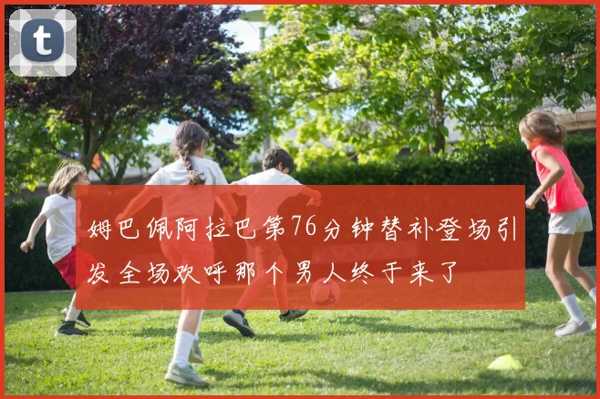 姆巴佩阿拉巴第76分钟替补登场引发全场欢呼那个男人终于来了