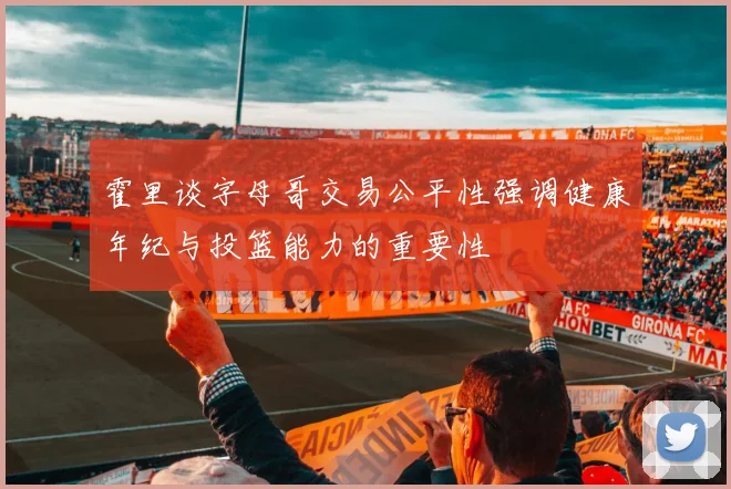 霍里谈字母哥交易公平性强调健康年纪与投篮能力的重要性