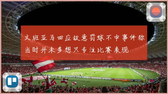 文班亚马回应故意罚球不中事件称当时并未多想只专注比赛表现
