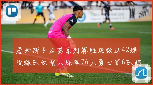 詹姆斯季后赛系列赛胜场数达42现役球队仅湖人绿军76人勇士等6队超越他
