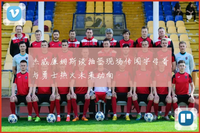 杰威廉姆斯谈抽签现场传闻字母哥与勇士热火未来动向