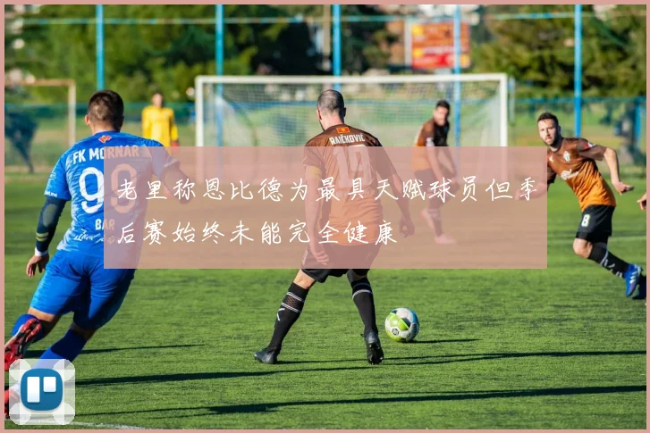 老里称恩比德为最具天赋球员但季后赛始终未能完全健康